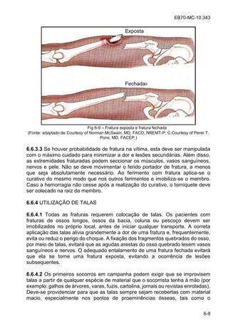 EB70-MC-10.343
6-9
Fig 6-9 Fratura exposta e fratura fechada
(Fonte: adaptado de Courtesy of Norman McSwain, MD, FACD, NREMT-P; C.Courtesy of Perer T.
Pons, MD, FACEP.)
6.6.3.3 Se houver probabilidade de fratura na vítima, esta deve ser manipulada
com o máximo cuidado para minimizar a dor e lesões secundárias. Além disso,
as extremidades fraturadas podem seccionar os músculos, vasos sanguíneos,
nervos e pele. Não se deve movimentar o ferido portador de fratura, a menos
que seja absolutamente necessário. Ao ferimento com fratura aplica-se o
curativo do mesmo modo que nos outros ferimentos e imobiliza-se o membro.
Caso a hemorragia não cesse após a realização do curativo, o torniquete deve
ser colocado na raiz do membro.
6.6.4 UTILIZAÇÃO DE TALAS
6.6.4.1 Todas as fraturas requerem colocação de talas. Os pacientes com
fraturas de ossos longos, ossos da bacia, coluna ou pescoço devem ser
imobilizados no próprio local, antes de iniciar qualquer transporte. A correta
aplicação das talas alivia grandemente a dor de uma fratura e, frequentemente,
evita ou reduz o perigo do choque. A fixação dos fragmentos quebrados do osso,
por meio de talas, evitará que as agudas arestas do osso quebrado lesem vasos
sanguíneos e nervos. O adequado entalamento de uma fratura fechada evitará
que ela se torne uma fratura exposta, evitando a ocorrência de lesões
subsequentes.
6.6.4.2 Os primeiros socorros em campanha podem exigir que se improvisem
talas a partir de qualquer espécie de material que o socorrista tenha à mão (por
exemplo: galhos de árvores, varas, fuzis, cartolina, jornais ou revistas enroladas).
Deve-se providenciar para que as talas sempre sejam recobertas com material
macio, especialmente nos pontos de proeminências ósseas, tais como o
Exposta
Fechada
 