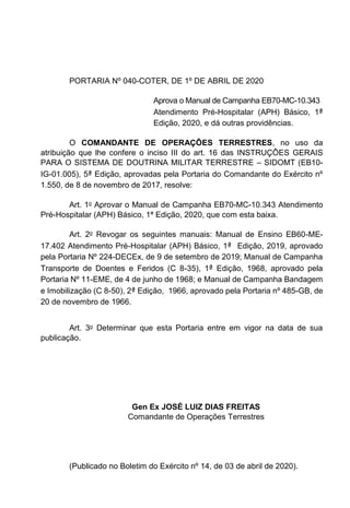 PORTARIA Nº 040-COTER, DE 1º DE ABRIL DE 2020
Aprova o Manual de Campanha EB70-MC-10.343
Atendimento Pré-Hospitalar (APH) Básico, 1ª
Edição, 2020, e dá outras providências.
O COMANDANTE DE OPERAÇÕES TERRESTRES, no uso da
atribuição que lhe confere o inciso III do art. 16 das INSTRUÇÕES GERAIS
PARA O SISTEMA DE DOUTRINA MILITAR TERRESTRE SIDOMT (EB10-
IG-01.005), 5ª Edição, aprovadas pela Portaria do Comandante do Exército nº
1.550, de 8 de novembro de 2017, resolve:
Art. 1o Aprovar o Manual de Campanha EB70-MC-10.343 Atendimento
Pré-Hospitalar (APH) Básico, 1ª Edição, 2020, que com esta baixa.
Art. 2o Revogar os seguintes manuais: Manual de Ensino EB60-ME-
17.402 Atendimento Pré-Hospitalar (APH) Básico, 1ª Edição, 2019, aprovado
pela Portaria Nº 224-DECEx, de 9 de setembro de 2019; Manual de Campanha
Transporte de Doentes e Feridos (C 8-35), 1ª Edição, 1968, aprovado pela
Portaria Nº 11-EME, de 4 de junho de 1968; e Manual de Campanha Bandagem
e Imobilização (C 8-50), 2ª Edição, 1966, aprovado pela Portaria nº 485-GB, de
20 de novembro de 1966.
Art. 3o Determinar que esta Portaria entre em vigor na data de sua
publicação.
Gen Ex JOSÉ LUIZ DIAS FREITAS
Comandante de Operações Terrestres
(Publicado no Boletim do Exército nº 14, de 03 de abril de 2020).
 