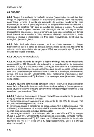 EB70-MC-10.343
6-12
6.7 CHOQUE
6.7.1 Choque é a ausência de perfusão tecidual (oxigenação) nas células. Isso
obriga o organismo a substituir o metabolismo aeróbico pelo metabolismo
anaeróbico, levando à perda da produção de energia, fundamental para
manutenção da vida. A perda significativa de sangue dificulta ou impossibilita o
transporte de oxigênio (O2) para as células dos órgãos e tecidos. As células
manterão suas funções, mesmo com diminuição de O2, por algum tempo
(metabolismo anaeróbico). Caso a hemorragia não seja controlada em tempo
hábil, haverá morte celular e óbito, conforme abordado no capítulo II, deste
manual. O choque é classificado em três tipos: hipovolêmico, distributivo (ou
vasogênico) e cardiogênico.
6.7.2 Pela finalidade deste manual, será abordado somente o choque
hipovolêmico, que é a perda de sangue por uma lesão traumática. Há perda de
volume, perda das células do sangue e déficit no transporte de O2 para as
células dos órgãos e tecidos.
6.7.3 CHOQUE HIPOVOLÊMICO
6.7.3.1 Quando há perda de sangue, o organismo lança mão de um mecanismo
compensatório. Há liberação de adrenalina e noradrenalina. A adrenalina
estimula a força e a frequência das contrações cardíacas e a noradrenalina
promove a contração dos vasos sanguíneos para deixar o espaço intravascular
com uma pressão compatível com a quantidade de volume que, no momento,
circula em seu interior. Clinicamente, esse mecanismo manifesta-se com
taquicardia (aumento da FC). Pode-se dizer que o paciente já está em choque
compensado.
6.7.3.2 O equilíbrio será mantido por algum tempo. Porém, se a situação não for
controlada, a PA vai diminuir e o paciente evoluirá para choque descompensado.
Essa situação é grave e deverá ser revertida com reanimação volêmica. Caso
contrário, o paciente irá a óbito.
6.7.3.3 O choque hemorrágico (choque hipovolêmico resultante da perda de
sangue) divide-se em quatro classes:
a) hemorragia classe I: caracteriza-se pela perda de até 15% de sangue (750
ml), não havendo repercussão clínica;
b) hemorragia classe II: caracteriza-se pela perda de 15% a 30% de sangue (750
a 1500 ml). Clinicamente, há aumento da FR e aumento da FC. A PA permanece
normal. Isso caracteriza o choque compensado;
c) hemorragia classe III: caracteriza-se pela perda de 30% a 40% de sangue
(1.500 a 2.000 ml). Clinicamente, há hipotensão, ansiedade, confusão mental,
taquicardia (aumento da FC), FC maior que 120 batimentos/minuto, taquipneia
(aumento da FR) e FR entre 30 a 40 respirações/minuto. Esse é o choque
descompensado; e
 