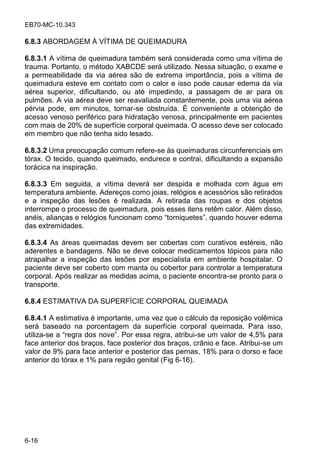 EB70-MC-10.343
6-16
6.8.3 ABORDAGEM À VÍTIMA DE QUEIMADURA
6.8.3.1 A vítima de queimadura também será considerada como uma vítima de
trauma. Portanto, o método XABCDE será utilizado. Nessa situação, o exame e
a permeabilidade da via aérea são de extrema importância, pois a vítima de
queimadura esteve em contato com o calor e isso pode causar edema da via
aérea superior, dificultando, ou até impedindo, a passagem de ar para os
pulmões. A via aérea deve ser reavaliada constantemente, pois uma via aérea
pérvia pode, em minutos, tornar-se obstruída. É conveniente a obtenção de
acesso venoso periférico para hidratação venosa, principalmente em pacientes
com mais de 20% de superfície corporal queimada. O acesso deve ser colocado
em membro que não tenha sido lesado.
6.8.3.2 Uma preocupação comum refere-se às queimaduras circunferenciais em
tórax. O tecido, quando queimado, endurece e contrai, dificultando a expansão
torácica na inspiração.
6.8.3.3 Em seguida, a vítima deverá ser despida e molhada com água em
temperatura ambiente. Adereços como joias, relógios e acessórios são retirados
e a inspeção das lesões é realizada. A retirada das roupas e dos objetos
interrompe o processo de queimadura, pois esses itens retêm calor. Além disso,
an i , alian a e el gio f ncionam como o ni e e , ando ho e edema
das extremidades.
6.8.3.4 As áreas queimadas devem ser cobertas com curativos estéreis, não
aderentes e bandagens. Não se deve colocar medicamentos tópicos para não
atrapalhar a inspeção das lesões por especialista em ambiente hospitalar. O
paciente deve ser coberto com manta ou cobertor para controlar a temperatura
corporal. Após realizar as medidas acima, o paciente encontra-se pronto para o
transporte.
6.8.4 ESTIMATIVA DA SUPERFÍCIE CORPORAL QUEIMADA
6.8.4.1 A estimativa é importante, uma vez que o cálculo da reposição volêmica
será baseado na porcentagem da superfície corporal queimada. Para isso,
utiliza- e a eg a do no e . Po e a eg a, a ib i-se um valor de 4,5% para
face anterior dos braços, face posterior dos braços, crânio e face. Atribui-se um
valor de 9% para face anterior e posterior das pernas, 18% para o dorso e face
anterior do tórax e 1% para região genital (Fig 6-16).
 