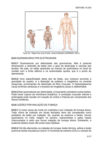 EB70-MC-10.343
6-17
Fig 6-16 Regra dos nove (Fonte: Jones & Bartlett LEARNING, 2016.)
6.8.5 QUEIMADURAS POR ELETRICIDADE
6.8.5.1 Queimaduras por eletricidade são gravíssimas. Não é possível
dimensionar a extensão da lesão nem o grau de destruição e necrose dos
tecidos. Na pele, só estão aparentes as marcas de queimadura no local do
contato com a fonte elétrica e na extremidade oposta, que é o ponto de
aterramento.
6.8.5.2 Uma especificidade deste tipo de lesão, que inclusive aumenta a
gravidade do quadro, é a liberação de potássio e mioglobina na corrente
sanguínea, provenientes da destruição da fibra muscular. A hiperpotassemia
causa arritmias cardíacas e o excesso de mioglobina causa a rabdomiólise.
6.8.5.3 Nas queimaduras por eletricidade, é importante considerar outras lesões.
Pode haver ruptura da membrana timpânica. A contração muscular intensa e
prolongada pode resultar em luxação do ombro e fraturas por compressão dos
discos vertebrais.
6.8.6 LESÕES POR INALAÇÃO DE FUMAÇA
6.8.6.1 A maior causa de morte em incêndios é por inalação de fumaça tóxica.
Toda vítima de incêndio em locais fechados deve ser considerada como
portadora de lesão por inalação. Se, quando se examina o ferido, houver
queimadura no rosto, fuligem no escarro, sobrancelhas e pelos nasais
chamuscados é certo que houve inalação de fumaça tóxica. Entretanto, a
ausência destes sinais não exclui essa hipótese.
6.8.6.2 Há três elementos na inalação de fumaça: lesão térmica, asfixia e lesão
pulmonar tardia induzida por toxina. O monóxido de carbono (CO) e o cianeto de
 
