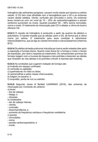 EB70-MC-10.343
6-18
hidrogênio são asfixiantes perigosos, causam morte celular por hipóxia ou asfixia
celular. O CO tem mais afinidade com a hemoglobina que o O2 e os sintomas
variam desde cefaleia, vômito, confusão até convulsão e coma. Os sintomas
leves iniciam-se com um nível de 10 20% de carboxihemoglobina e pioram
conforme aumentam os níveis. Quando excedem 50 60% ocorre convulsão,
coma e morte. O tratamento da intoxicação pelo CO é afastar a vítima do local e
oferecer O2.
6.8.6.3 O cianeto de hidrogênio é produzido a partir da queima de plástico e
poliuretano. O cianeto impede que as células usem o O2, de forma que a vítima
morre por asfixia. O tratamento para essa condição é administrar
hidroxicobalamina, que se liga ao cianeto formando a cianocobalamina (Vitamina
B12).
6.8.6.4 Os efeitos da lesão pulmonar induzida por toxina serão notados dias após
a exposição à fumaça tóxica. Quanto mais tóxica for a fumaça e maior o tempo
de exposição, pior será a resposta ao tratamento. Os componentes químicos da
fumaça reagem com a mucosa da traqueia e dos pulmões e lesionam as células
que revestem as vias aéreas e os pulmões e levam à necrose das mesmas.
6.8.6.5 As condições que sugerem inalação de fumaça são:
a) incêndio em espaço confinado;
b) confusão ou agitação;
c) queimaduras no rosto ou tórax;
d) sobrancelhas e pelos nasais chamuscados;
e) fuligem no escarro; e
f) rouquidão, perda de voz ou estridor.
6.8.6.6 Segundo Jones & Bartlett LEARNING (2016), são sintomas de
intoxicação por monóxido de carbono:
a) leves
- dor de cabeça;
- fadiga; e
- náuseas.
b) moderados
- dor de cabeça intensa;
- vômito;
- confusão;
- torpor/sonolência; e
- aumento da frequência cardíaca e frequência ventilatória.
c) graves
- convulsões;
- coma;
- parada cardiorrespiratória; e
- morte.
 