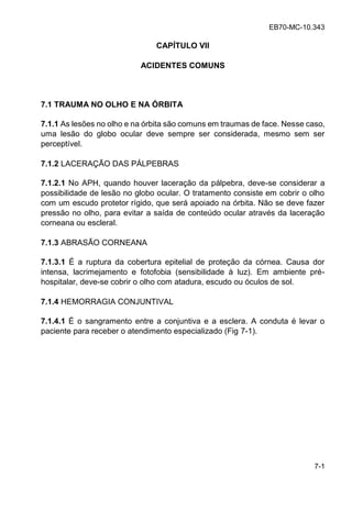 EB70-MC-10.343
7-1
CAPÍTULO VII
ACIDENTES COMUNS
7.1 TRAUMA NO OLHO E NA ÓRBITA
7.1.1 As lesões no olho e na órbita são comuns em traumas de face. Nesse caso,
uma lesão do globo ocular deve sempre ser considerada, mesmo sem ser
perceptível.
7.1.2 LACERAÇÃO DAS PÁLPEBRAS
7.1.2.1 No APH, quando houver laceração da pálpebra, deve-se considerar a
possibilidade de lesão no globo ocular. O tratamento consiste em cobrir o olho
com um escudo protetor rígido, que será apoiado na órbita. Não se deve fazer
pressão no olho, para evitar a saída de conteúdo ocular através da laceração
corneana ou escleral.
7.1.3 ABRASÃO CORNEANA
7.1.3.1 É a ruptura da cobertura epitelial de proteção da córnea. Causa dor
intensa, lacrimejamento e fotofobia (sensibilidade à luz). Em ambiente pré-
hospitalar, deve-se cobrir o olho com atadura, escudo ou óculos de sol.
7.1.4 HEMORRAGIA CONJUNTIVAL
7.1.4.1 É o sangramento entre a conjuntiva e a esclera. A conduta é levar o
paciente para receber o atendimento especializado (Fig 7-1).
 