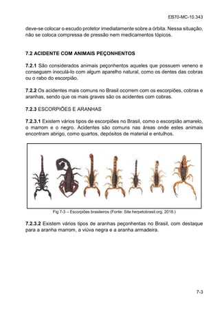 EB70-MC-10.343
7-3
deve-se colocar o escudo protetor imediatamente sobre a órbita. Nessa situação,
não se coloca compressa de pressão nem medicamentos tópicos.
7.2 ACIDENTE COM ANIMAIS PEÇONHENTOS
7.2.1 São considerados animais peçonhentos aqueles que possuem veneno e
conseguem inoculá-lo com algum aparelho natural, como os dentes das cobras
ou o rabo do escorpião.
7.2.2 Os acidentes mais comuns no Brasil ocorrem com os escorpiões, cobras e
aranhas, sendo que os mais graves são os acidentes com cobras.
7.2.3 ESCORPIÕES E ARANHAS
7.2.3.1 Existem vários tipos de escorpiões no Brasil, como o escorpião amarelo,
o marrom e o negro. Acidentes são comuns nas áreas onde estes animais
encontram abrigo, como quartos, depósitos de material e entulhos.
Fig 7-3 Escorpiões brasileiros (Fonte: Site herpetobrasil.org, 2018.)
7.2.3.2 Existem vários tipos de aranhas peçonhentas no Brasil, com destaque
para a aranha marrom, a viúva negra e a aranha armadeira.
 