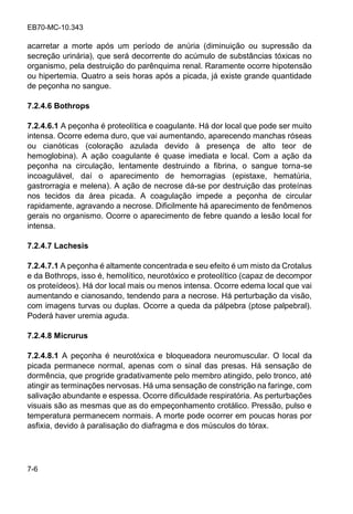 EB70-MC-10.343
7-6
acarretar a morte após um período de anúria (diminuição ou supressão da
secreção urinária), que será decorrente do acúmulo de substâncias tóxicas no
organismo, pela destruição do parênquima renal. Raramente ocorre hipotensão
ou hipertemia. Quatro a seis horas após a picada, já existe grande quantidade
de peçonha no sangue.
7.2.4.6 Bothrops
7.2.4.6.1 A peçonha é proteolítica e coagulante. Há dor local que pode ser muito
intensa. Ocorre edema duro, que vai aumentando, aparecendo manchas róseas
ou cianóticas (coloração azulada devido à presença de alto teor de
hemoglobina). A ação coagulante é quase imediata e local. Com a ação da
peçonha na circulação, lentamente destruindo a fibrina, o sangue torna-se
incoagulável, daí o aparecimento de hemorragias (epistaxe, hematúria,
gastrorragia e melena). A ação de necrose dá-se por destruição das proteínas
nos tecidos da área picada. A coagulação impede a peçonha de circular
rapidamente, agravando a necrose. Dificilmente há aparecimento de fenômenos
gerais no organismo. Ocorre o aparecimento de febre quando a lesão local for
intensa.
7.2.4.7 Lachesis
7.2.4.7.1 A peçonha é altamente concentrada e seu efeito é um misto da Crotalus
e da Bothrops, isso é, hemolítico, neurotóxico e proteolítico (capaz de decompor
os proteídeos). Há dor local mais ou menos intensa. Ocorre edema local que vai
aumentando e cianosando, tendendo para a necrose. Há perturbação da visão,
com imagens turvas ou duplas. Ocorre a queda da pálpebra (ptose palpebral).
Poderá haver uremia aguda.
7.2.4.8 Micrurus
7.2.4.8.1 A peçonha é neurotóxica e bloqueadora neuromuscular. O local da
picada permanece normal, apenas com o sinal das presas. Há sensação de
dormência, que progride gradativamente pelo membro atingido, pelo tronco, até
atingir as terminações nervosas. Há uma sensação de constrição na faringe, com
salivação abundante e espessa. Ocorre dificuldade respiratória. As perturbações
visuais são as mesmas que as do empeçonhamento crotálico. Pressão, pulso e
temperatura permanecem normais. A morte pode ocorrer em poucas horas por
asfixia, devido à paralisação do diafragma e dos músculos do tórax.
 