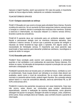 EB70-MC-10.343
7-9
repouso e ingerir líquidos, assim que possível. Em caso de queda, é importante
avaliar se houve alguma lesão, realizando os cuidados necessários.
7.3.4 DISTÚRBIOS GRAVES
7.3.4.1 Colapso associado ao esforço
7.3.4.1.1 Situação em que ocorre síncope após atividade física intensa. Durante
a prática do exercício, há um aumento do fluxo sanguíneo (retorno venoso) para
o coração e o cérebro, devido à contração dos músculos dos membros. Quando
o exercício é interrompido, os músculos relaxam e o retorno venoso diminui,
levando à perda da consciência.
7.3.4.1.2 O paciente deve ser conduzido para um ambiente arejado, ingerir
líquido e permanecer deitado com os membros inferiores elevados, para
melhorar o retorno venoso. É comum que o paciente se queixe de vertigem e
náuseas ao tentar levantar-se logo após o episódio. Em alguns casos, há
necessidade de hidratação venosa. É importante que esse paciente seja
examinado e faça exames para descartar problemas cardíacos, neurológicos e
queda de sódio no sangue.
7.3.4.2 Exaustão pelo calor
7.3.4.2.1 Essa condição pode ocorrer com pessoas expostas a ambientes
quentes e mal ventilados e em praticantes de exercícios físicos intensos. Em
ambos os casos, há elevação da temperatura corporal e produção de suor para
estimular a dissipação do calor.
7.3.4.2.2 O paciente deve ser levado para um ambiente fresco, ventilado ou com
ar condicionado. Suas roupas devem ser retiradas e os sinais vitais devem ser
avaliados, assim como o nível de consciência. Se os sinais vitais estiverem
normais e o paciente estiver lúcido, poderá ingerir líquidos. Se a pressão arterial
estiver baixa e o nível de consciência alterado, deve-se administrar RL ou SF
0,9% endovenoso (EV).
7.3.4.2.3 A maioria dos pacientes recupera-se com esse tratamento. Caso isso
não ocorra, estes devem ser conduzidos para receber atendimento
especializado, visando à realização de exames laboratoriais, como glicemia
(dosagem de açúcar no sangue), dosagem de sódio no sangue, ureia, creatinina,
entre outros. Essa condição deve ser tratada, caso contrário levará o paciente à
intermação.
 