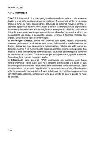 EB70-MC-10.343
7-10
7.3.4.3 Intermação
7.3.4.3.1 A intermação é a mais perigosa doença relacionada ao calor e ocorre
devido a uma falha no sistema termorregulador. A temperatura interna do corpo
chega a 40°C ou mais, ocasionando disfunção do sistema nervoso central. O
paciente apresenta delírios, convulsões e coma. A diferença mais significativa
entre exaustão pelo calor e intermação é a alteração do nível de consciência
típica da intermação. As temperaturas internas elevadas causam transtorno no
metabolismo do corpo e destruição celular, levando à falência múltipla dos
órgãos. Existem dois tipos de intermação:
a) Intermação clássica: ocorre em crianças com febre, idosos, alcoólatras,
pessoas portadoras de doenças que usam determinados medicamentos ou
drogas ilícitas ou que apresentem determinados hábitos de vida como os
descritos na (Fig 7-9). A intermação clássica acontece quando uma pessoa fica
exposta a altas temperaturas por muitos dias, causando desidratação e aumento
da temperatura corpórea. Caracteriza-se por uma pele seca, quente e corada.
Essa situação é comum durante o verão.
b) Intermação pelo esforço (IPE): observada em pessoas com baixo
condicionamento físico e/ou que não estejam aclimatadas ao calor e que
resolvem praticar atividade física intensa em ambientes quentes e úmidos. Essa
situação leva a um aumento significativo da temperatura corpórea, dificultando a
ação do sistema termorregulador. Esses indivíduos, ao contrário dos acometidos
por intermação clássica, apresentam uma pele úmida de suor e pálida na hora
do colapso.
 
