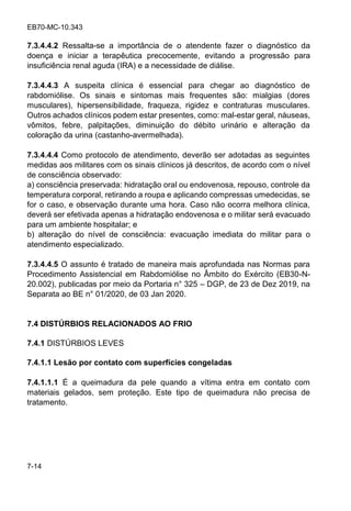 EB70-MC-10.343
7-14
7.3.4.4.2 Ressalta-se a importância de o atendente fazer o diagnóstico da
doença e iniciar a terapêutica precocemente, evitando a progressão para
insuficiência renal aguda (IRA) e a necessidade de diálise.
7.3.4.4.3 A suspeita clínica é essencial para chegar ao diagnóstico de
rabdomiólise. Os sinais e sintomas mais frequentes são: mialgias (dores
musculares), hipersensibilidade, fraqueza, rigidez e contraturas musculares.
Outros achados clínicos podem estar presentes, como: mal-estar geral, náuseas,
vômitos, febre, palpitações, diminuição do débito urinário e alteração da
coloração da urina (castanho-avermelhada).
7.3.4.4.4 Como protocolo de atendimento, deverão ser adotadas as seguintes
medidas aos militares com os sinais clínicos já descritos, de acordo com o nível
de consciência observado:
a) consciência preservada: hidratação oral ou endovenosa, repouso, controle da
temperatura corporal, retirando a roupa e aplicando compressas umedecidas, se
for o caso, e observação durante uma hora. Caso não ocorra melhora clínica,
deverá ser efetivada apenas a hidratação endovenosa e o militar será evacuado
para um ambiente hospitalar; e
b) alteração do nível de consciência: evacuação imediata do militar para o
atendimento especializado.
7.3.4.4.5 O assunto é tratado de maneira mais aprofundada nas Normas para
Procedimento Assistencial em Rabdomiólise no Âmbito do Exército (EB30-N-
20.002), publicadas por meio da Portaria n° 325 DGP, de 23 de Dez 2019, na
Separata ao BE n° 01/2020, de 03 Jan 2020.
7.4 DISTÚRBIOS RELACIONADOS AO FRIO
7.4.1 DISTÚRBIOS LEVES
7.4.1.1 Lesão por contato com superfícies congeladas
7.4.1.1.1 É a queimadura da pele quando a vítima entra em contato com
materiais gelados, sem proteção. Este tipo de queimadura não precisa de
tratamento.
 
