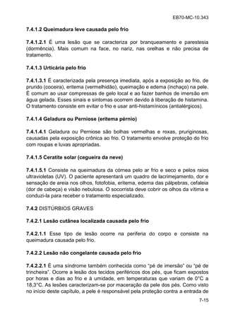 EB70-MC-10.343
7-15
7.4.1.2 Queimadura leve causada pelo frio
7.4.1.2.1 É uma lesão que se caracteriza por branqueamento e parestesia
(dormência). Mais comum na face, no nariz, nas orelhas e não precisa de
tratamento.
7.4.1.3 Urticária pelo frio
7.4.1.3.1 É caracterizada pela presença imediata, após a exposição ao frio, de
prurido (coceira), eritema (vermelhidão), queimação e edema (inchaço) na pele.
É comum ao usar compressas de gelo local e ao fazer banhos de imersão em
água gelada. Esses sinais e sintomas ocorrem devido à liberação de histamina.
O tratamento consiste em evitar o frio e usar anti-histamínicos (antialérgicos).
7.4.1.4 Geladura ou Perniose (eritema pérnio)
7.4.1.4.1 Geladura ou Perniose são bolhas vermelhas e roxas, pruriginosas,
causadas pela exposição crônica ao frio. O tratamento envolve proteção do frio
com roupas e luvas apropriadas.
7.4.1.5 Ceratite solar (cegueira da neve)
7.4.1.5.1 Consiste na queimadura da córnea pelo ar frio e seco e pelos raios
ultravioletas (UV). O paciente apresentará um quadro de lacrimejamento, dor e
sensação de areia nos olhos, fotofobia, eritema, edema das pálpebras, cefaleia
(dor de cabeça) e visão nebulosa. O socorrista deve cobrir os olhos da vítima e
conduzi-la para receber o tratamento especializado.
7.4.2 DISTÚRBIOS GRAVES
7.4.2.1 Lesão cutânea localizada causada pelo frio
7.4.2.1.1 Esse tipo de lesão ocorre na periferia do corpo e consiste na
queimadura causada pelo frio.
7.4.2.2 Lesão não congelante causada pelo frio
7.4.2.2.1 ma nd ome amb m conhecida como de ime o o de
inchei a . Oco e a le o do ecido e if ico do , que ficam expostos
por horas e dias ao frio e à umidade, em temperaturas que variam de 0°C a
18,3°C. As lesões caracterizam-se por maceração da pele dos pés. Como visto
no início deste capítulo, a pele é responsável pela proteção contra a entrada de
 