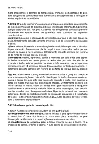 EB70-MC-10.343
7-16
micro-organismos e controle da temperatura. Portanto, a maceração da pele
abre soluções de continuidade que aumentam a susceptibilidade a infecções e
lesões isquêmicas secundárias.
7.4.2.2.2 O pé de trincheira é comum em militares e é resultado da exposição
ao frio e da diminuição da circulação (botas, imobilidade prolongada, hipotermia,
posição agachada etc.) nos pés. As lesões não congelantes causadas pelo frio
dividem-se em quatro níveis de gravidade que possuem as seguintes
características:
a) mínima: hiperemia e alteração da sensibilidade por dois a três dias depois da
lesão. O tratamento consiste somente em retirar o pé da fonte de frio que causou
a lesão;
b) leve: edema, hiperemia e leve alteração da sensibilidade por dois a três dias
depois da lesão. Anestesia na planta do pé e nas pontas dos dedos por um
período de quatro a nove semanas. O tratamento consiste somente em retirar o
pé da fonte de frio que causou a lesão;
c) moderada: edema, hiperemia, bolhas e manchas por dois a três dias depois
da lesão. Anestesia no dorso, planta e dedos dos pés sete dias depois de
ocorrida a lesão, edema persiste por duas a três semanas, dor e hiperemia
permanecem por 14 semanas. Alguns doentes podem ter lesão permanente. O
tratamento consiste somente em retirar o pé da fonte de frio que causou a lesão;
e
d) grave: edema severo, sangue nos tecidos subjacentes e gangrena que pode
levar a autoamputação em dois a três dias depois da lesão. Anestesia no dorso,
planta e dedos dos pés sete dias depois de ocorrida a lesão, com paralisia e
perda de massa muscular na extremidade afetada. O tratamento consiste em
retirar calçado e meias, cobrir as lesões com gaze esterilizada e reaquecer
passivamente a extremidade afetada. Não se deve massagear, nem colocar
mantas pesadas para não agravar as lesões. O paciente vai sentir dor durante o
tratamento, devido ao restabelecimento da circulação sanguínea e à reperfusão
do tecido. Pode ser administrada morfina 5mg EV. Esse paciente deve ser levado
para o tratamento especializado.
7.4.2.3 Lesão congelante causada pelo frio
7.4.2.3.1 As lesões congelantes dividem-se em quatro graus:
a) congelamento de primeiro grau: lesão limitada à pele após contato com ar
ou metal frio. O local fica branco ou com uma placa amarelada. A pele
descongela rapidamente e a cicatrização ocorre de sete a dez dias;
b) congelamento de segundo grau: a lesão prolonga-se até a derme, há a
presença de bolhas, eritema e edema. A cura ocorre de três a quatro semanas;
 