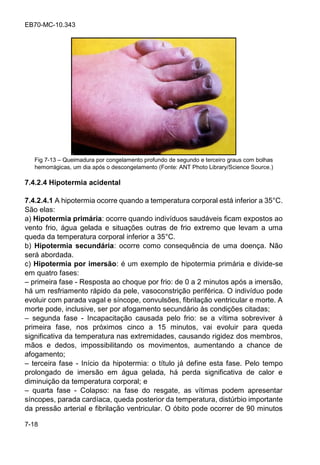 EB70-MC-10.343
7-18
Fig 7-13 Queimadura por congelamento profundo de segundo e terceiro graus com bolhas
hemorrágicas, um dia após o descongelamento (Fonte: ANT Photo Library/Science Source.)
7.4.2.4 Hipotermia acidental
7.4.2.4.1 A hipotermia ocorre quando a temperatura corporal está inferior a 35°C.
São elas:
a) Hipotermia primária: ocorre quando indivíduos saudáveis ficam expostos ao
vento frio, água gelada e situações outras de frio extremo que levam a uma
queda da temperatura corporal inferior a 35°C.
b) Hipotermia secundária: ocorre como consequência de uma doença. Não
será abordada.
c) Hipotermia por imersão: é um exemplo de hipotermia primária e divide-se
em quatro fases:
primeira fase - Resposta ao choque por frio: de 0 a 2 minutos após a imersão,
há um resfriamento rápido da pele, vasoconstrição periférica. O indivíduo pode
evoluir com parada vagal e síncope, convulsões, fibrilação ventricular e morte. A
morte pode, inclusive, ser por afogamento secundário às condições citadas;
segunda fase - Incapacitação causada pelo frio: se a vítima sobreviver à
primeira fase, nos próximos cinco a 15 minutos, vai evoluir para queda
significativa da temperatura nas extremidades, causando rigidez dos membros,
mãos e dedos, impossibilitando os movimentos, aumentando a chance de
afogamento;
terceira fase - Início da hipotermia: o título já define esta fase. Pelo tempo
prolongado de imersão em água gelada, há perda significativa de calor e
diminuição da temperatura corporal; e
quarta fase - Colapso: na fase do resgate, as vítimas podem apresentar
síncopes, parada cardíaca, queda posterior da temperatura, distúrbio importante
da pressão arterial e fibrilação ventricular. O óbito pode ocorrer de 90 minutos
 
