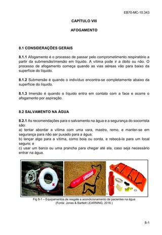 EB70-MC-10.343
8-1
CAPÍTULO VIII
AFOGAMENTO
8.1 CONSIDERAÇÕES GERAIS
8.1.1 Afogamento é o processo de passar pelo comprometimento respiratório a
partir da submersão/imersão em líquido. A vítima pode ir a óbito ou não. O
processo de afogamento começa quando as vias aéreas vão para baixo da
superfície do líquido.
8.1.2 Submersão é quando o indivíduo encontra-se completamente abaixo da
superfície do líquido.
8.1.3 Imersão é quando o líquido entra em contato com a face e ocorre o
afogamento por aspiração.
8.2 SALVAMENTO NA ÁGUA
8.2.1 As recomendações para o salvamento na água e a segurança do socorrista
são:
a) tentar abordar a vítima com uma vara, mastro, remo, e manter-se em
segurança para não ser puxado para a água;
b) lançar algo para a vítima, como boia ou corda, e rebocá-la para um local
seguro; e
c) usar um barco ou uma prancha para chegar até ela, caso seja necessário
entrar na água.
Fig 8-1 Equipamentos de resgate e acondicionamento de pacientes na água
(Fonte: Jones & Bartlett LEARNING, 2016.)
 