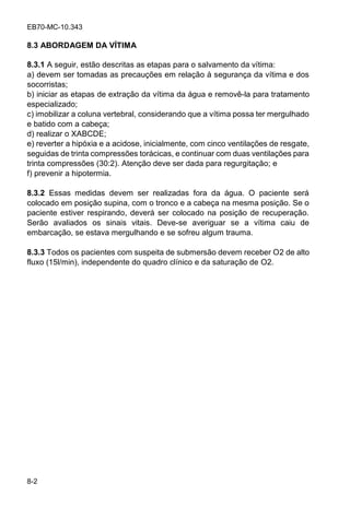 EB70-MC-10.343
8-2
8.3 ABORDAGEM DA VÍTIMA
8.3.1 A seguir, estão descritas as etapas para o salvamento da vítima:
a) devem ser tomadas as precauções em relação à segurança da vítima e dos
socorristas;
b) iniciar as etapas de extração da vítima da água e removê-la para tratamento
especializado;
c) imobilizar a coluna vertebral, considerando que a vítima possa ter mergulhado
e batido com a cabeça;
d) realizar o XABCDE;
e) reverter a hipóxia e a acidose, inicialmente, com cinco ventilações de resgate,
seguidas de trinta compressões torácicas, e continuar com duas ventilações para
trinta compressões (30:2). Atenção deve ser dada para regurgitação; e
f) prevenir a hipotermia.
8.3.2 Essas medidas devem ser realizadas fora da água. O paciente será
colocado em posição supina, com o tronco e a cabeça na mesma posição. Se o
paciente estiver respirando, deverá ser colocado na posição de recuperação.
Serão avaliados os sinais vitais. Deve-se averiguar se a vítima caiu de
embarcação, se estava mergulhando e se sofreu algum trauma.
8.3.3 Todos os pacientes com suspeita de submersão devem receber O2 de alto
fluxo (15l/min), independente do quadro clínico e da saturação de O2.
 