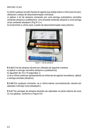 EB70-MC-10.343
9-2
b) retirar qualquer porção líquida do agente que esteja sobre a vítima (se houver),
utilizando o estojo de descontaminação individual;
c) aplicar o kit de atropina composto por uma seringa autoinjetora vermelha
contendo atropina e pralidoxima, uma amarela contendo atropina e uma seringa
cinza contendo diazepam (Fig 9-1); e
d) encaminhar a vítima para o posto de descontaminação mais próximo.
Fig 9-1 Kit de atropina
9.1.4.5 O kit de atropina deverá ser utilizado da seguinte maneira:
a) aplicar a seringa vermelha (atropina e pralidoxima);
b) aguardar de 10 a 15 segundos; e
c) se a vítima continuar apresentando os sintomas do agente neurotóxico, aplicar
a seringa amarela (atropina).
9.1.4.6 Em qualquer momento, se a vítima estiver convulsionando, deverá ser
aplicada a seringa cinza (diazepam).
9.1.4.7 As seringas de atropina deverão ser aplicadas na parte externa da coxa
ou nos glúteos, conforme a Figura 9-2.
 