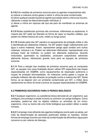 EB70-MC-10.343
9-5
9.1.8.2 As medidas de primeiros socorros para os agentes incapacitantes são:
a) colocar a máscara contra gases e retirar a vítima da área contaminada;
b) retirar qualquer porção líquida do agente que esteja sobre a vítima (se houver),
utilizando o estojo de descontaminação individual; e
c) deixar a vítima em repouso até que ela pare de manifestar os sintomas do
agente.
9.1.9 Muitas substâncias químicas são corrosivas, inflamáveis ou explosivas. A
maioria dos QIT pode ser liberada na forma de vapor ou líquidos voláteis, que
podem ter efeitos tóxicos de curto, médio ou longo prazo.
9.1.10 Grande parte dos QIT penetra no equipamento de proteção militar e não
é identificada por detectores militares. Os QIT podem reagir violentamente com
água e outros materiais. Assim, representam perigo após contato com outros
materiais, inclusive o ar. Podem ser altamente inflamáveis, representando uma
ameaça maior de incêndio, ou podem ser altamente explosivos. Quando
misturados, queimados ou explodidos, produzem subprodutos adicionais
altamente tóxicos, oferecendo grande risco para as equipes de primeiros
socorros.
9.1.11 Para a adoção das medidas de primeiros socorros para os compostos
QIT, as equipes com essa finalidade devem utilizar EPI específicos das tropas
especializadas em DQBRN, como equipamentos de respiração autônoma e
roupas de proteção termosseladas. As máscaras contra gases e roupas de
proteção militares não são eficazes na proteção contra a maioria dos QIT. Desta
forma, ao se deparar com um ambiente contaminado por QIT, o militar deve
rapidamente se retirar do local e acionar as equipes especializadas em DQBRN.
9.2 PRIMEIROS SOCORROS PARA O PERIGO BIOLÓGICO
9.2.1 Qualquer organismo, ou substância tóxica derivada de um organismo, que
configure uma ameaça à saúde humana ou animal é um perigo biológico. Como
exemplos, podem-se citar os rejeitos médicos ou amostras de um micro-
organismo, vírus ou toxina (de uma fonte biológica) que podem afetar a saúde
humana.
9.2.2 O emprego mais eficiente dos agentes biológicos ocorre pela via aérea, por
meio da disseminação de aerossóis (partículas sólidas ou líquidas). Outras
formas de emprego ocorrem por meio da contaminação de alimentos e água para
consumo ou por vetores de doenças.
 