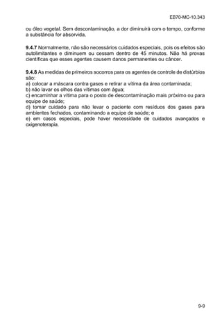 EB70-MC-10.343
9-9
ou óleo vegetal. Sem descontaminação, a dor diminuirá com o tempo, conforme
a substância for absorvida.
9.4.7 Normalmente, não são necessários cuidados especiais, pois os efeitos são
autolimitantes e diminuem ou cessam dentro de 45 minutos. Não há provas
científicas que esses agentes causem danos permanentes ou câncer.
9.4.8 As medidas de primeiros socorros para os agentes de controle de distúrbios
são:
a) colocar a máscara contra gases e retirar a vítima da área contaminada;
b) não lavar os olhos das vítimas com água;
c) encaminhar a vítima para o posto de descontaminação mais próximo ou para
equipe de saúde;
d) tomar cuidado para não levar o paciente com resíduos dos gases para
ambientes fechados, contaminando a equipe de saúde; e
e) em casos especiais, pode haver necessidade de cuidados avançados e
oxigenoterapia.
 