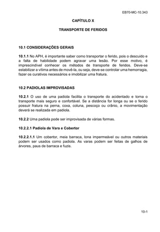 EB70-MC-10.343
10-1
CAPÍTULO X
TRANSPORTE DE FERIDOS
10.1 CONSIDERAÇÕES GERAIS
10.1.1 No APH, é importante saber como transportar o ferido, pois o descuido e
a falta de habilidade podem agravar uma lesão. Por esse motivo, é
imprescindível conhecer os métodos de transporte de feridos. Deve-se
estabilizar a vítima antes de movê-la, ou seja, deve-se controlar uma hemorragia,
fazer os curativos necessários e imobilizar uma fratura.
10.2 PADIOLAS IMPROVISADAS
10.2.1 O uso de uma padiola facilita o transporte do acidentado e torna o
transporte mais seguro e confortável. Se a distância for longa ou se o ferido
possuir fratura na perna, coxa, coluna, pescoço ou crânio, a movimentação
deverá se realizada em padiola.
10.2.2 Uma padiola pode ser improvisada de várias formas.
10.2.2.1 Padiola de Vara e Cobertor
10.2.2.1.1 Um cobertor, meia barraca, lona impermeável ou outros materiais
podem ser usados como padiola. As varas podem ser feitas de galhos de
árvores, paus de barraca e fuzis.
 