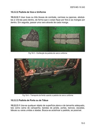 EB70-MC-10.343
10-3
10.2.2.2 Padiola de Vara e Uniforme
10.2.2.2.1 Usar duas ou três blusas de combate, camisas ou japonas, abotoá-
las e virá-las para dentro, de forma que o corpo fique por fora e as mangas por
dentro. Em seguida, passar uma vara através de cada manga.
Fig 10-3 Confecção da padiola de vara e uniforme
Fig 10-4 Transporte de ferido usando a padiola de vara e uniforme
10.2.2.3 Padiola de Porta ou de Tábua
10.2.2.3.1 Usa-se qualquer objeto de superfície plana e de tamanho adequado,
tais como cama de campanha, bandas de janela, portas, bancos, escadas,
tábuas ou varas unidas e atadas. Busca-se acolchoar a padiola, se possível.
 