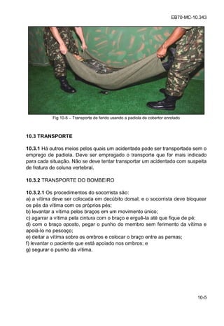 EB70-MC-10.343
10-5
Fig 10-6 Transporte de ferido usando a padiola de cobertor enrolado
10.3 TRANSPORTE
10.3.1 Há outros meios pelos quais um acidentado pode ser transportado sem o
emprego de padiola. Deve ser empregado o transporte que for mais indicado
para cada situação. Não se deve tentar transportar um acidentado com suspeita
de fratura de coluna vertebral.
10.3.2 TRANSPORTE DO BOMBEIRO
10.3.2.1 Os procedimentos do socorrista são:
a) a vítima deve ser colocada em decúbito dorsal, e o socorrista deve bloquear
os pés da vítima com os próprios pés;
b) levantar a vítima pelos braços em um movimento único;
c) agarrar a vítima pela cintura com o braço e erguê-la até que fique de pé;
d) com o braço oposto, pegar o punho do membro sem ferimento da vítima e
apoiá-lo no pescoço;
e) deitar a vítima sobre os ombros e colocar o braço entre as pernas;
f) levantar o paciente que está apoiado nos ombros; e
g) segurar o punho da vítima.
 