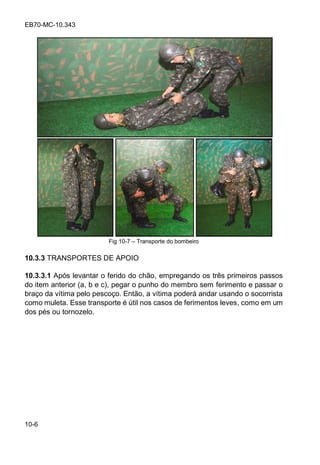 EB70-MC-10.343
10-6
Fig 10-7 Transporte do bombeiro
10.3.3 TRANSPORTES DE APOIO
10.3.3.1 Após levantar o ferido do chão, empregando os três primeiros passos
do item anterior (a, b e c), pegar o punho do membro sem ferimento e passar o
braço da vítima pelo pescoço. Então, a vítima poderá andar usando o socorrista
como muleta. Esse transporte é útil nos casos de ferimentos leves, como em um
dos pés ou tornozelo.
 