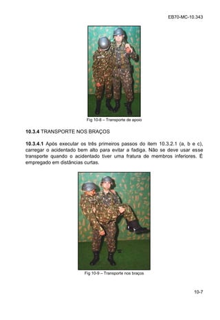 EB70-MC-10.343
10-7
Fig 10-8 Transporte de apoio
10.3.4 TRANSPORTE NOS BRAÇOS
10.3.4.1 Após executar os três primeiros passos do item 10.3.2.1 (a, b e c),
carregar o acidentado bem alto para evitar a fadiga. Não se deve usar esse
transporte quando o acidentado tiver uma fratura de membros inferiores. É
empregado em distâncias curtas.
Fig 10-9 Transporte nos braços
 