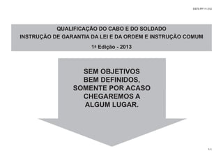 SEM OBJETIVOS
BEM DEFINIDOS,
SOMENTE POR ACASO
CHEGAREMOS A
ALGUM LUGAR.
QUALIFICAÇÃO DO CABO E DO SOLDADO
INSTRUÇÃO DE GARANTIA DA LEI E DA ORDEM E INSTRUÇÃO COMUM
1ª Edição - 2013
EB70-PP-11.012
1-1
 