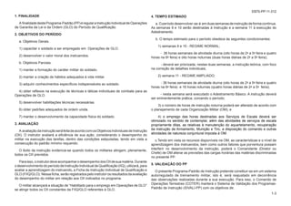 EB70-PP-11.012
7-13
4. TEMPO ESTIMADO
a.Operíododesenvolver-se-á emduassemanasdeinstruçãodeformacontínua.
As semanas 9 e 10 serão destinadas à Instrução e a semana 11 à execução do
Adestramento.
b. O tempo estimado para o período obedece às seguintes condicionantes:
1) semanas 9 e 10 - REGIME NORMAL;
- 36 horas semanais de atividade diurna (oito horas de 2ª a 5ª feira e quatro
horas na 6ª feira) e oito horas noturnas (duas horas diárias de 2ª a 5ª feira);
- deverá ser priorizada, nestas duas semanas, a instrução teórica, com foco
na correção de detalhes individuais;
2) semana 11 - REGIME AMPLIADO;
- 36 horas semanais de atividade diurna (oito horas de 2ª a 5ª feira e quatro
horas na 6ª feira) e 16 horas noturnas (quatro horas diárias de 2ª a 5ª feira);
- nesta semana será executado o Adestramento Básico. A instrução deverá
ser eminentemente prática, coroando o período;
3) o número de horas de instrução noturna poderá ser alterado de acordo com
o planejamento de cada Organização Militar (OM); e
4) o emprego das horas destinadas aos Serviços de Escala deverá ser
otimizado no sentido de contemplar, além das atividades de serviços de escala
propriamente ditas, as relativas à manutenção do aquartelamento, recuperação
da instrução de Armamento, Munição e Tiro, a disposição do comando e outras
atividades de natureza conjuntural imposta à OM.
c.Tendo em vista os recursos disponíveis na OM, as características e o nível de
aprendizagem dos instruendos, bem como outros fatores que porventura possam
interferir no desenvolvimento da instrução, poderá o Comandante (Diretor ou
Chefe) de OM alterar as previsões das cargas horárias das matérias discriminadas
no presente PP.
5. VALIDAÇÃO DO PP
O presente Programa-Padrão de Instrução pretende constituir-se em um sistema
autorregulado de treinamento militar, isto é, será reajustado em decorrência
das observações realizadas durante a sua execução. Para isso, o Comando de
Operações Terrestres (COTER) manterá o Sistema de Validação dos Programas-
Padrão de Instrução (SIVALI-PP) com os objetivos de:
1. FINALIDADE
A finalidadedestePrograma-Padrão(PP)éregularaInstruçãoIndividualdeOperações
de Garantia da Lei e da Ordem (GLO) do Período de Qualificação.
2. OBJETIVOS DO PERÍODO
a. Objetivos Gerais.
1) capacitar o soldado a ser empregado em Operações de GLO.
2) desenvolver o valor moral dos instruendos.
b. Objetivos Parciais.
1) manter a formação do caráter militar do soldado.
2) manter a criação de hábitos adequados à vida militar.
3) adquirir conhecimentos específicos indispensáveis ao soldado.
4) obter reflexos na execução de técnicas e táticas individuais de combate para as
Operações de GLO.
5) desenvolver habilitações técnicas necessárias.
6) obter padrões adequados de ordem unida.
7) manter o desenvolvimento da capacidade física do soldado.
3. AVALIAÇÃO
A avaliaçãodainstruçãoseráfeitadeacordocomosObjetivosIndividuaisdeInstrução
(OII). O instrutor avaliará a eficiência de sua ação, considerando o desempenho do
militar na execução das tarefas, dentro das condições estipuladas, tendo em vista a
consecução do padrão mínimo requerido.
O êxito da instrução evidencia-se quando todos os militares atingem, plenamente,
todos os OII previstos.
Paraisso,oinstrutordeveacompanharodesempenhodosOIIdesuamatéria.Durante
odesenvolvimentodoperíododeInstruçãoIndividualdeQualificação(IIQ),utilizará,para
avaliar a aprendizagem do instruendo, a Ficha de Instrução Individual de Qualificação e
GLO (FIIQ/GLO). Nessa ficha, serão registrados pelo instrutor os resultados da avaliação
do desempenho do militar em relação aos OII indicados no programa.
O militar alcançará a situação de “Habilitado para o emprego em Operações de GLO”
se atingir todos os OII constantes da FIIQ/GLO referentes à GLO.
1-3
 