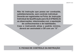 Não há instrução que possa ser conduzida,
satisfatoriamente, sem controle individual.
Deverão ser registradas na Ficha de Instrução
Individual de Qualificação para GLO (FIIQ/GLO)
as observações relacionadas com a aquisição
de conhecimentos e de habilidades.
Caso o instruendo atinja o padrão mínimo,
deverá ser assinalado o OII com um “X”.
II. FICHAS DE CONTROLE DA INSTRUÇÃO
2-1
EB70-PP-11.012
 