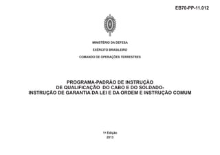 MINISTÉRIO DA DEFESA
EXÉRCITO BRASILEIRO
COMANDO DE OPERAÇÕES TERRESTRES
1ª Edição
2013
EB70-PP-11.012
PROGRAMA-PADRÃO DE INSTRUÇÃO
DE QUALIFICAÇÃO DO CABO E DO SOLDADO-
INSTRUÇÃO DE GARANTIA DA LEI E DA ORDEM E INSTRUÇÃO COMUM
 