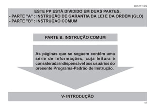 5-1
EB70-PP-11.012
As páginas que se seguem contêm uma
série de informações, cuja leitura é
consideradaindispensávelaosusuáriosdo
presente Programa-Padrão de Instrução.
V- INTRODUÇÃO
PARTE B. INSTRUÇÃO COMUM
ESTE PP ESTÁ DIVIDIDO EM DUAS PARTES.
- PARTE "A" : INSTRUÇÃO DE GARANTIA DA LEI E DA ORDEM (GLO)
- PARTE "B" : INSTRUÇÃO COMUM
 