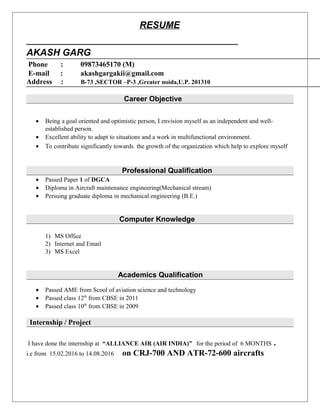 RESUME
AKASH GARG
Phone : 09873465170 (M)
E-mail : akashgargakii@gmail.com
Address : B-73 ,SECTOR –P-3 ,Greater noida,U.P. 201310
Career Objective
• Being a goal oriented and optimistic person, I envision myself as an independent and well-
established person.
• Excellent ability to adapt to situations and a work in multifunctional environment.
• To contribute significantly towards the growth of the organization which help to explore myself
Professional Qualification
• Passed Paper 1 of DGCA
• Diploma in Aircraft maintenance engineering(Mechanical stream)
• Persuing graduate diploma in mechanical engineering (B.E.)
Computer Knowledge
1) MS Office
2) Internet and Email
3) MS Excel
Academics Qualification
• Passed AME from Scool of aviation science and technology
• Passed class 12th
from CBSE in 2011
• Passed class 10th
from CBSE in 2009
Internship / Project
I have done the internship at “ALLIANCE AIR (AIR INDIA)” for the period of 6 MONTHS .
i.e from 15.02.2016 to 14.08.2016 on CRJ-700 AND ATR-72-600 aircrafts
 