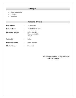 Strength
• Polite and Focused
• Flexible
• Dedicated
Personal Details
Date of Birth : 13TH
OCT 1995
Father’s Name : Mr. SANJAY GARG
Permanent Address : B-73 , SEC- P-3
Greater noida,U.P.
201310
Nationality : Indian
Languages known : Hindi , English
Marital Status : Unmarried
Assuring with best of my services
(AKASH GARG)
 