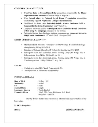 CO-CURRICULAR ACTIVITIES
 Won First Prize in General Knowledge competition organized by the Theme
Implementation Committee of AGP College in Aug-2012.
 Won Second place in National Level Paper Presentation competition
conducted by Vignesh Polytechnic College Tiruvannamalai.
 Participated in State Level Inter-Polytechnic Science Exhibition held at
Karunanidhi Institute of technology on 2nd
Feb-2013.
 Completed one Week course on Design of Micro Controller Based Embedded
system using ‘C’ Language conducted in our college.
 Partcipated in two days hands on training programme on computer Networks
&High speed Networks on 25th
march 2015, 25 August 2015.
EXTRA-CURRICULAR ACTIVITIY
 Member in IETE Student’s Forum (ISF) of AGP College &Tamilnadu College
of engineering during 2011-2016.
 President of Rotaract Club of AGP College Sivakasi during 2012-2013.
 Participated in ten days Combined Annual Training Camp (All Wings) held at
Palayamkottai from 24 Dec 2010 to 02 Jan 2011.
 Participated in ten days Combined Annual Training Camp (All Wings) held at
Virudhunagar from 18 May 2011 to 27 May 2011.
SKILLS
 Proficient in using M.S. Word, Powerpoint & XL.
 Ability to work in a team and independently
PERSONAL DETAILS
Date of Birth : 20 July 1992
Nationality : Indian
Sex : Male
Marital Status : Single
Languages Known : Tamil, English
Presant Address : 370/5, 27th Cross, Hulimavu, B.G. Road,
Bangalore – 560076.
I hereby declare that the above mentioned information is true to the best of my
knowledge.
PLACE: Bangalore
DATE: (VISWANATHAN.V)
 