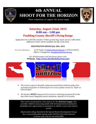 Saturday, August 22nd, 2015
8:00 am – 1:00 pm
Paulding County Sheriff’s Firing Range
Application fee is $35.00, includes T-Shirt, promo bag, lunch and (1) raffle ticket.
Additional tickets will be available the day of the shoot.
REGISTRATION BEGINS July 20th, 2015
For more information: Lt. M. Taylor at mtaylor@acworth.org or 678-614-8615,
Officer S. Baughman, sbaughman@acworth.org
For all information and directions please visit:
Webpage: http://www.shootforthehorizon.com/
 The event is open to all public safety personnel (local, federal, police, fire,
probation etc)active or retired if you are unsure, please contact Lt. Taylor at
678-614-8615
 All shooters MUST bring proof of current or retired government ID on the
day of the shoot. Magazines need a minimum capacity of 10 rounds.
This event is being held to raise money for the Horizon League, who provides
children and young adults with developmental and physical disabilities the
opportunity to participate in athletic, social and cultural events.
All proceeds will go directly to the Special Needs Development Group Inc., a non-
profit public charity under §501(c) (3) of the Internal revenue code, and are tax
deductible
6th ANNUAL
SHOOT FOR THE HORIZON
Pistol competition to support the horizon league
This event is being held to raise money for the Horizon League, who
provides children and young adults with developmental and physical
disabilities the opportunity to participate in athletic, social and cultural
events.
All proceeds will go directly to the Special Needs Development Group
Inc., a non-profit public charity under §501(c) (3) of the Internal
revenue code, and are tax deductible.
 