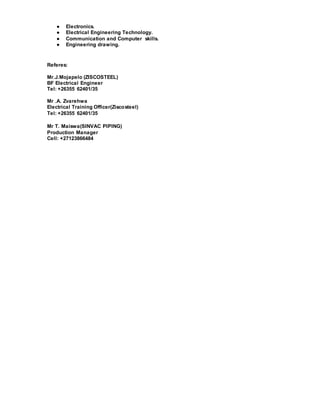 ● Electronics.
● Electrical Engineering Technology.
● Communication and Computer skills.
● Engineering drawing.
Referes:
Mr.J.Mojapelo (ZISCOSTEEL)
BF Electrical Engineer
Tel: +26355 62401/35
Mr .A. Zvarehwa
Electrical Training Officer(Ziscosteel)
Tel: +26355 62401/35
Mr T. Maiswa(SINVAC PIPING)
Production Manager
Cell: +27123866484
 