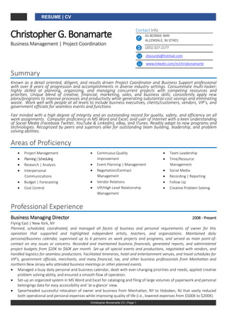 RESUME | CV
Christopher Bonamarte CV | Page 1
ChristopherG.Bonamarte
Business Management | Project Coordination
Contact Info
65 BONNIE WAY
ALLENDALE, NJ 07401
(201) 327-2177
cbsounds@hotmail.com
www.linkedin.com/in/chrisbonamarte
Summary
Known as a detail oriented, diligent, and results driven Project Coordinator and Business Support professional
with over 8 years of progression and accomplishments in diverse industry settings. Consummate multi-tasker;
highly skilled at planning, organizing, and managing concurrent projects with competing resources and
priorities. Unique blend of creative, financial, marketing, sales, and business skills; consistently apply new
plans/programs to improve processes and productivity while generating substantial cost savings and eliminating
waste. Work well with people at all levels to include business executives, clients/customers, vendors, VIP’s, and
government officials for seamless events and functions.
Fair minded with a high degree of integrity and an outstanding record for quality, safety, and efficiency on all
work assignments. Computer proficiency in MS Word and Excel; avid user of Internet with a keen understanding
of Social Media (Facebook Twitter, YouTube & LinkedIn), eBay, and ITunes. Readily adapt to new programs and
technologies. Recognized by peers and superiors alike for outstanding team building, leadership, and problem
solving abilities.
Areas of Proficiency
 Project Management
 Planning|Scheduling
 Research | Analysis
 Interpersonal
Communications
 Budget | Forecasting
 Cost Control
 Continuous Quality
Improvement
 Event Planning | Management
 Negotiation/Contract
Management
 Vendor Relations
 VIP/High Level Relationship
Management
 Team Leadership
 Time/Resource
Management
 Social Media
 Recording | Reporting
 Follow Up
 Creative Problem Solving
Professional Experience
Business Managing Director 2008 - Present
Flying East | New York, NY
Planned, scheduled, coordinated, and managed all facets of business and personal requirements of owner for this
operation that supported and highlighted independent artists, teachers, and organizations. Maintained daily
personal/business calendar, supervised up to 6 persons on work projects and programs, and served as main point-of-
contact on any issues or concerns. Recorded and maintained business financials, generated reports, and administered
project budgets from $20K to $60K per month. Set-up all special events and productions, negotiated with vendors, and
handled logistics for seamless productions. Facilitated itineraries, hotel and entertainment venues, and travel schedules for
VIP’s, government officials, merchants, and many financial, tax, and other business professionals from Manhattan and
northern New Jersey who attended business meetings or other planned events.
 Managed a busy daily personal and business calendar; dealt with ever-changing priorities and needs, applied creative
problem solving ability, and ensured a smooth flow of operation.
 Set-up an organized system in MS Word and Excel for cataloging and filing of large volumes of paperwork and personal
belongings data for easy accessibility and ‘at-a-glance’ view.
 Spearheaded successful relocation of owner and business from Manhattan, NY to Hoboken, NJ that vastly reduced
both operational and personal expenses while improving quality of life (i.e., lowered expenses from $500K to $200K).
 