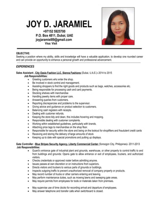 JOY D. JARAMIEL
+97152 5925700
P.O. Box 4811, Dubai, UAE
joyjaramiel89@gmail.com
Visa: Visit
OBJECTIVE:
Seeking a position where my ability, skills and knowledge will have a valuable application, to develop one rounded career
and can provide an opportunity to enhance a personal growth and professional advancement.
EXPERIENCES
Sales Assistant , City Oasis Fashion LLC, Sienna Fashions (Dubai, U.A.E.)- 2014 to 2015
Job Responsibilities:
• Greeting customers who enter the shop.
• Be involved in stock control and management.
• Assisting shoppers to find the right goods and products such as bags, watches, accessories etc.
• Being responsible for processing cash and card payments.
• Stocking shelves with merchandise
• Handling jewelry items with proper care.
• Answering queries from customers.
• Reporting discrepancies and problems to the supervisor.
• Giving advice and guidance on product selection to customers.
• Balancing cash registers with receipts.
• Dealing with customer refunds.
• Keeping the store tidy and clean, this includes hovering and mopping.
• Responsible dealing with customer complaints.
• Working within established guidelines, particularly with brands.
• Attaching price tags to merchandise on the shop floor.
• Responsible for security within the store and being on the lookout for shoplifters and fraudulent credit cards
• Receiving and storing the delivery of large amounts of stock
• Keeping up to date with special promotions and putting up displays.
Gate Controller - Blue Stripes Security Agency, Liberty Commercial Center (Sorsogon City, Philippines)- 2011-2013
Job Responsibilities:
• Guard’s entrance gate of industrial plant and grounds, warehouse, or other property to control traffic to and
from buildings and grounds: Opens gate to allow entrance or exit of employees, truckers, and authorized
visitors.
• Checks credentials or approved roster before admitting anyone.
• Issues passes at own discretion or on instructions from superiors.
• Directs visitors and truckers to various parts of grounds or buildings.
• Inspects outgoing traffic to prevent unauthorized removal of company property or products.
• May record number of trucks or other carriers entering and leaving.
• May perform maintenance duties, such as mowing lawns and sweeping gate areas.
• May require permits from employees for tools or materials taken from premises.
• May supervise use of time clocks for recording arrival and departure of employees.
• May answer telephone and transfer calls when switchboard is closed.
 