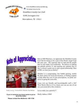 10
Hamblen County Car Club
928B Jarnigan Ave
Morristown, TN 37813
www.hamblencountycarclub.org
The Hamblen County Car Club
Here at MD Pharmacy, we appreciate the Hamblen County
Car Club for letting us be a part of the Winter Angel Expo
this past year. The exposure that we had and the people
that we met made it all worthwhile. We believe in making
our patients priority #1 and meeting new patients face to
face is always a great way to start a good relationship Here
at MD, we treat you as family!!
Whether it is compounding, free bubble packing, mobile
flu shots clinics for local area business, or finding coupons
to help offset the cost of your prescriptions, we pride our-
selves in going the extra mile.
Come visit our friendly and knowledgeable staff a 1467
West Morris Blvd or if in a hurry you can use one of our
two convenient drive thru windows.
Let us make you a priority!!!
Shelly Adkins, CPHTIf you or someone you know wants to put an
ad on the trailer,
Please contact Don McGinnis—581-1728
Emily Lowery, Tech & HCCC Member Paul Mclain
 