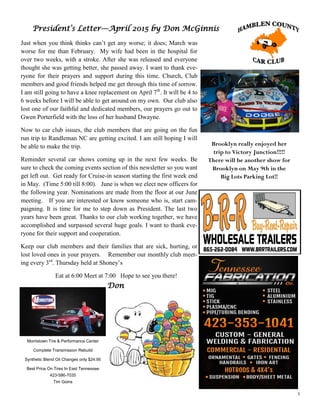 3
President’s Letter—April 2015 by Don McGinnis
Just when you think thinks can’t get any worse; it does; March was
worse for me than February. My wife had been in the hospital for
over two weeks, with a stroke. After she was released and everyone
thought she was getting better, she passed away. I want to thank eve-
ryone for their prayers and support during this time. Church, Club
members and good friends helped me get through this time of sorrow.
I am still going to have a knee replacement on April 7th
. It will be 4 to
6 weeks before I will be able to get around on my own. Our club also
lost one of our faithful and dedicated members, our prayers go out to
Gwen Porterfield with the loss of her husband Dwayne.
Now to car club issues, the club members that are going on the fun
run trip to Randleman NC are getting excited. I am still hoping I will
be able to make the trip.
Reminder several car shows coming up in the next few weeks. Be
sure to check the coming events section of this newsletter so you want
get left out. Get ready for Cruise-in season starting the first week end
in May. (Time 5:00 till 8:00). June is when we elect new officers for
the following year. Nominations are made from the floor at our June
meeting. If you are interested or know someone who is, start cam-
paigning. It is time for me to step down as President. The last two
years have been great. Thanks to our club working together, we have
accomplished and surpassed several huge goals. I want to thank eve-
ryone for their support and cooperation.
Keep our club members and their families that are sick, hurting, or
lost loved ones in your prayers. Remember our monthly club meet-
ing every 3rd
. Thursday held at Shoney’s
Eat at 6:00 Meet at 7:00 Hope to see you there!
Don
Morristown Tire & Performance Center
Complete Transmission Rebuild
Synthetic Blend Oil Changes only $24.95
Best Price On Tires In East Tennessee
423-586-7035
Tim Goins
Brooklyn really enjoyed her
trip to Victory Junction!!!!!
There will be another show for
Brooklyn on May 9th in the
Big Lots Parking Lot!!
 