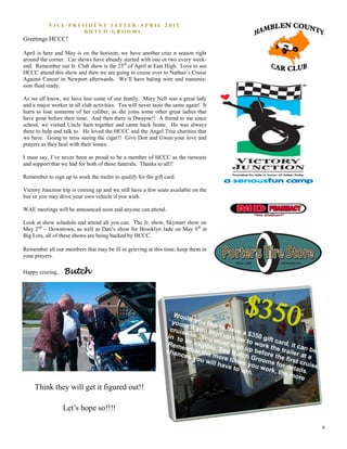 6
V i c e - P r e s i d e n t L e t t e r - A p r i l 2 0 1 5
B u t c h G r o o m s -
Greetings HCCC!
April is here and May is on the horizon; we have another cruz n season right
around the corner. Car shows have already started with one or two every week-
end. Remember our Jr. Club show is the 25th
of April at East High. Love to see
HCCC attend this show and then we are going to cruise over to Nathan’s Cruise
Against Cancer in Newport afterwards. We’ll have baling wire and transmis-
sion fluid ready.
As we all know, we have lost some of our family. Mary Nell was a great lady
and a major worker in all club activities. Tea will never taste the same again! It
hurts to lose someone of her caliber, as she joins some other great ladies that
have gone before their time. And then there is Dwayne!! A friend to me since
school, we visited Uncle Sam together and came back home. He was always
there to help and talk to. He loved the HCCC and the Angel Tree charities that
we have. Going to miss seeing the cigar!! Give Don and Gwen your love and
prayers as they heal with their losses.
I must say, I’ve never been as proud to be a member of HCCC as the turnouts
and support that we had for both of these funerals. Thanks to all!!
Remember to sign up to work the trailer to qualify for the gift card.
Victory Junction trip is coming up and we still have a few seats available on the
bus or you may drive your own vehicle if you wish.
WAE meetings will be announced soon and anyone can attend.
Look at show schedule and attend all you can. The Jr. show, Skymart show on
May 2nd
– Downtown, as well as Dan’s show for Brooklyn Jade on May 9th
at
Big Lots, all of these shows are being backed by HCCC.
Remember all our members that may be ill or grieving at this time; keep them in
your prayers.
Happy cruzing, Butch
Think they will get it figured out!!
Let’s hope so!!!!
 