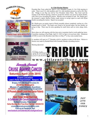 7
Jr. Club Meeting Minutes
President Rae Trent called the April 8, 2015 Hamblen County Jr. Car Club meeting to
order. There were 8 Jr. club members and 3 Sr. club members present as well as Mr. Har-
din. Pledge to our flag was led by Vice President Adam Ehrat. Rae Trent read the
minutes of the March meeting, motion to accept the minutes was given by Dylan Hardin,
with Chris Lowe seconding the motion. Minutes were accepted as read. Mr. Hardin gave
the treasurer’s report, Katilyn Purkey made motion to accept report as read with Dylan
Hardin seconding the motion. Report was accepted.
Mr. Hardin gave an engine report of block assembly almost completed, waiting on a few
donated parts to finish. The heads were found to be beyond repair, but has another set
going to ship. There may be extra spending for small items such as wires, plugs, belts,
etc.
Show plans are still ongoing with the door prize committee hard at work gathering items.
Committee meeting at East High, April 21, 2015 at 5pm to tie up loose ends. Donations
of $500 to assist in the Brooklyn Jade Show on May 9th
to buy some needed items.
Jr. members will meet on 3rd
Thursday with Sr. members to plan on fall show. Motion to
dismiss was made by Randall Reed with Fernando Mendez seconding motion.
Meeting adjourned.
JUST
LOVE
OUR
FAMILY
 