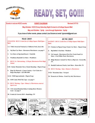 8
Events in red are HCCC events EVENT CALENDAR Revised 3/17/15
May-October: HCCC Every Saturday Night Cruise-In at College Square Mall
May and October: 5p-8p June through September: 6p-9p
If you know of other events, please contact Lisa Grooms at email lgrooms8@gmail.com
MAY 2015
2/9/16/23/30: HCCC Cruise Ins @ College Square Mall (5pm—
8pm)
1-3: NSRA Streetrod National @ Chilhowie Park, Knoxville
2: SkyMart Car Show—Downtown Morristown –see page 5
2: Car Show at Opryland Resort—Nashville
2: Washburn Baseball Car Show—Washburn
6: HCCC Jr. Club meeting—3:30 pm, Morristown West High
School
8-10: Smoky Mountain Chevy Classic Roundup—Pigeon Forge
9: Hope for Hancock—Cancer Society—Car Cruise In—
Roger Baysinger—423-300-1840
14-16: F100 Supernationals—Pigeon Forge
16: FOP Cruise With The Cops—see page 5
21: HCCC Meeting—7pm—Shoney’s, Morristown, meet at
6pm to eat
23: 11th Annual Random Rods, Cruising Down Memory
Lane—see page 5
30: Cruisin & Groovin 2015—Dandridge, TN
JUNE 2015
6/13/20/27: HCCC Cruise Ins @ College Square Mall (5pm—
8pm)
5-7: Pontiacs in Pigeon Forge Classic Car Show—Pigeon Forge
6: Big Bubba’s Fun Run—Moshiem
13: 3rd Annual—Morristown First Fire Truck Fund Car
Show—Fred Miller Park, Morristown
13: Ridge Runners Annual Car Show @ Big Lots—Greenville,
TN
13: Randall Anderson Charity Auto Show—Knoxville, TN
18: HCCC Meeting—7pm—Shoney’s, Morristown
19-20: Moonshine Run—Newport
20: Memories in Motion—Food City 646, Morristown
 