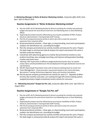 As Marketing Manager in Richer & Beckner Marketing Limited., Corporate office Delhi from
April 2012 to March 2014.
Routine Assignments in “Richer & Beckner Marketing Limited”
1. Plan the all BTL & ATL Marketing Activity for Branch according the monthly and corporate
budget and execute the same branch level from core Marketing team or Zonal Marketing
Officer
2. Organizing the product launches effectively by ensuring the availability of POPs, Product
literature, Demonstrator’s Training & Sales Staff Training
3. Plan the all canopy promotional activity to direct sale and to create the consumer
awareness from corporate office
4. Brand promotional activities – Glow signs, In-shop branding, local event participation,
outdoor site identification etc. according the budget
5. Plan the company promotional van activity monthly and execute the same. Prepare
the daily target vs achievement data & analysis the report and present the same in
monthly corporate meeting
6. Coordinate with advertising agency to creative like promotional creative as new
product launching, new campaign launching, and improve exiting product branding
creative and many more.
7. Indenting POP requirement of different categories/brands (counter wise, for specific
meets/ demo activities/exhibitions) to HO and deployment through distribution channel and
merchandisers
8. MIS BTL Reporting & Presentation share with all sales & marketing team by month end.
9. Team Management - Check promoters requirement based on the criteria laid down,
Recruitment, Training, Performance Appraisal, Salary and Incentive Calculations.
10. Plan & execute company promotional van activity for west U.P. , Rajasthan & Bihar
territory like monthly route plan, van tracking through GPS online tracking system,
assigned promoters targets and planed contest activity for consumer.
As “Marketing Executive” Rungta tea Pvt. Ltd., Corporate office Delhi from April 2011 to
August 2012.
Routine Assignments in “Rungta Tea Pvt. Ltd”
1. Plan the all BTL & ATL Marketing Activity for Branch according the monthly and corporate
budget and execute the same branch level from core Marketing team or Zonal Marketing
Officer
2. Organizing the product launches effectively by ensuring the availability of POPs, Product
literature, Demonstrator’s Training & Sales Staff Training
3. Plan the all canopy promotional activity to direct sale and to create the consumer
awareness from corporate office
4. Brand promotional activities – Glow signs, In-shop branding, local event participation,
outdoor site identification etc. according the budget
5. Plan the company promotional van activity monthly and execute the same. Prepare
the daily target vs achievement data & analysis the report and present the same in
 
