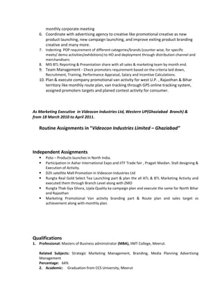 monthly corporate meeting
6. Coordinate with advertising agency to creative like promotional creative as new
product launching, new campaign launching, and improve exiting product branding
creative and many more.
7. Indenting POP requirement of different categories/brands (counter wise, for specific
meets/ demo activities/exhibitions) to HO and deployment through distribution channel and
merchandisers
8. MIS BTL Reporting & Presentation share with all sales & marketing team by month end.
9. Team Management - Check promoters requirement based on the criteria laid down,
Recruitment, Training, Performance Appraisal, Salary and Incentive Calculations.
10. Plan & execute company promotional van activity for west U.P. , Rajasthan & Bihar
territory like monthly route plan, van tracking through GPS online tracking system,
assigned promoters targets and planed contest activity for consumer.
As Marketing Executive in Videocon Industries Ltd, Western UP(Ghaziabad Branch) &
from 18 March 2010 to April 2011.
Routine Assignments in “Videocon Industries Limited – Ghaziabad”
Independent Assignments
 Poto – Products launches in North India.
 Participation in Aahar International Expo and IITF Trade fair , Pragati Maidan. Stall designing &
Execution of Activity.
 D2h satellite Mall Promotion in Videocon Industries Ltd
 Rungta Real Gold Select Tea Launching part & plan the all ATL & BTL Marketing Activity and
executed them through Branch Level along with ZMO
 Rungta Thak Gya Ghora, Ujala Quality ka campaign plan and execute the same for North Bihar
and Rajasthan
 Marketing Promotional Van activity branding part & Route plan and sales target vs
achievement along with monthly plan.
Qualifications
1. Professional: Masters of Business administrator (MBA), IIMT College, Meerut.
Related Subjects: Strategic Marketing Management, Branding, Media Planning Advertising
Management
Percentage: 64%
2. Academic: Graduation from CCS University, Meerut
 
