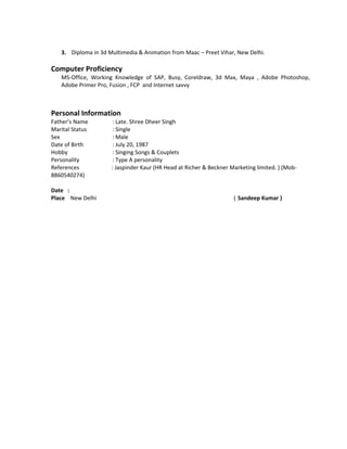 3. Diploma in 3d Multimedia & Animation from Maac – Preet Vihar, New Delhi.
Computer Proficiency
MS-Office, Working Knowledge of SAP, Busy, Coreldraw, 3d Max, Maya , Adobe Photoshop,
Adobe Primer Pro, Fusion , FCP and Internet savvy
Personal Information
Father’s Name : Late. Shree Dheer Singh
Marital Status : Single
Sex : Male
Date of Birth : July 20, 1987
Hobby : Singing Songs & Couplets
Personality : Type A personality
References : Jaspinder Kaur (HR Head at Richer & Beckner Marketing limited. ) (Mob-
8860540274)
Date :
Place New Delhi ( Sandeep Kumar )
 
