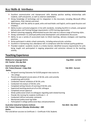 2
Key Skills & Attributes
 Excellent communication and interpersonal skills develop positive working relationships with
students, staff and parents, as well as external stakeholders.
 Strong knowledge of technology and its integration in the classroom, including Microsoft Office
applications, iPad, internet and email.
 Multilingual, with the ability to speak, write and read Arabic and English, and to speak Assyrian and
Chaldean.
 Ability to plan curriculum programs in line with standards, including AusVELS in schools, and agreed
delivery plans and Training Package requirements in RTO training organisation.
 Skilled in planning engaging, differentiated lessons that cater to a diverse range of learning styles .
 Strong commitment to continued professional development and collaborative discussion.
 Ability to use a variety of assessment tools to inform teaching, delivery strategies and reporting
practices.
 Active participant in whole school community, including extracurricular activities.
 Excellent in maintaining class attendance rolls in compliance with the Institute quality guidelines
 Provided students’ academic results in a timely manner; identified resource requirements for units
being taught and participated in ongoing preparation and correction relevant to the teaching
activity.
Teaching Experience
Melbourne Language Centre Aug 2016 - current
EAL Teacher- One day Role
Central Australian College
EAL Trainer/Assessor- 4 days Role Feb 2015 - Current
Duties:
 Designed Learning Outcomes for ELICOS program new course to
the college
 Planed and designed session plans of 36 EAL units and currently
establishing with ELICOS
 Conducted internal validation of 36 EAL units
 Conducted risk analysis of 36 EAL units
 Completed writing Volume of Learning of 36 EAL units
 Supervised teaching practicum of an EAL colleague
 Completed annual appraisal
 Wrote professional emails to colleagues regarding work related learning
 Provide EAL training for students Certificate 1 – 4
 Conducted LLNTest and wrote comments
 Maintained professional log folder
 Participated in college professional days and presentations
Australian Industrial Systems Institute Feb 2014 - Dec 2014
EAL Trainer/ Assessor (Monday-Wednesday) - CBD
Duties:
Plan and deliver sessions to Certificate 1 – Certificate 4 EAL Students
 