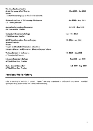 3
VSL John Fawkner Centre
Arabic Saturday School Teacher May 2007 – Apr 2015
Duties:
Teacher Arabic language to mixed level students
Universal Institute of Technology, Melbourne Apr 2013 – May 2013
ESL Trainer/assessor
Australian International Academy Jul 2012 – Dec 2012
Full Time Arabic Teacher
Craigieburn Secondary College Sep – Dec 2012
PESH Classroom Teacher
NMIT Work Education Centre, Preston Feb 2011 – Jun 2012
Sessional Teacher
Duties:
Taught Certificate 1 in Transition Education
Subjects: Literacy and Numeracy & Recreation and Leisure
Various Schools in Melbourne Feb 2010 – Nov 2011
PE Casual Relief Teacher
Erinbank Secondary College Feb 2008 - Jan 2009
HPE full Time Class Teacher
Hume Central Secondary Feb 2009 – Sep 2009
HPE full Time Class Teacher
Previous Work History WORK HISTOR
Prior to settling in Australia, I gained 13 years’ teaching experience in Jordan and Iraq, where I provided
quality learning experiences and curriculum leadership.
 
