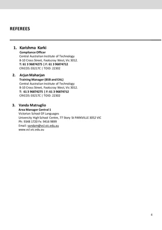 4
REFEREES
1. Karishma Karki
Compliance Officer
Central Australian Institute of Technology
8-10 Cross Street, Footscray West, Vic 3012.
T: 61 3 96874275 | F: 61 3 96874712
CRICOS: 03217C | TOID: 22302
2. ArjunMaharjan
Training Manager (BSB and EAL)
Central Australian Institute of Technology
8-10 Cross Street, Footscray West, Vic 3012.
T: 61 3 96874275 | F: 61 3 96874712
CRICOS: 03217C | TOID: 22302
3. Vanda Matruglio
Area Manager Central 1
Victorian School Of Languages
University High School Centre, 77 Story St PARKVILLE 3052 VIC
Ph: 9348 1720 Fx: 9416 9899
Email: vandam@vsl.vic.edu.au
www.vsl.vic.edu.au
 