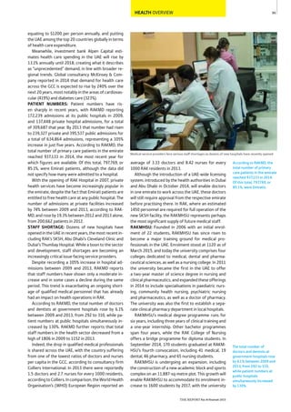 99
THE REPORT Ras Al Khaimah 2015
HEALTH OVERVIEW
Medical service providers face serious staff shortages as dozens of new hospitals have recently opened
The total number of
doctors and dentists at
government hospitals rose
by 6.1% between 2009 and
2013, from 292 to 310,
while patient numbers at
public hospitals
simultaneously increased
by 130%.
According to RAKMD, the
total number of primary
care patients in the emirate
reached 937,133 in 2014.
Of this total, 797,769, or
85.1%, were Emiratis.
average of 3.33 doctors and 8.42 nurses for every
1000 RAK residents in 2013.
Although the introduction of a UAE-wide licensing
system, introduced by the health authorities in Dubai
and Abu Dhabi in October 2014, will enable doctors
in one emirate to work across the UAE, these doctors
will still require approval from the respective emirate
before practising there. In RAK, where an estimated
1450 personnel are required for full operation of the
new SKSH facility, the RAKMHSU represents perhaps
the most significant supply of future medical staff.
RAKMHSU: Founded in 2006 with an initial enrol-
ment of 22 students, RAKMHSU has since risen to
become a major training ground for medical pro-
fessionals in the UAE. Enrolment stood at 1120 as of
March 2015, and today the university comprises four
colleges dedicated to medical, dental and pharma-
ceutical sciences, as well as a nursing college. In 2011
the university became the first in the UAE to offer
a two-year master of science degree in nursing and
clinicalpharmaceutics,andexpandedtheseofferings
in 2014 to include specialisations in paediatric nurs-
ing, community health nursing, psychiatric nursing
and pharmaceutics, as well as a doctor of pharmacy.
The university was also the first to establish a sepa-
rate clinical pharmacy department in local hospitals.
RAKMHSU’s medical degree programme runs for
six years, including three years of clinical training and
a one-year internship. Other bachelor programmes
span four years, while the RAK College of Nursing
offers a bridge programme for diploma students. In
September 2014, 170 students graduated at RAKM-
HSU’s fourth convocation, including 41 medical, 19
dental, 46 pharmacy, and 65 nursing students.
RAKMHSU is undergoing an expansion, including
the construction of a new academic block and sports
complex on an 11,887-sq-metre plot. This growth will
enable RAKMHSU to accommodate its enrolment in-
crease to 1600 students by 2017, with the university
equating to $1200 per person annually, and putting
the UAE among the top 20 countries globally in terms
of health care expenditure.
Meanwhile, investment bank Alpen Capital esti-
mates health care spending in the UAE will rise by
13.1% annually until 2018, creating what it describes
as “unprecedented” demand, in line with broader re-
gional trends. Global consultancy McKinsey & Com-
pany reported in 2014 that demand for health care
across the GCC is expected to rise by 240% over the
next 20 years, most notably in the areas of cardiovas-
cular (419%) and diabetes care (323%).
PATIENT NUMBERS: Patient numbers have ris-
en sharply in recent years, with RAKMD reporting
172,239 admissions at its public hospitals in 2009,
and 137,448 private hospital admissions, for a total
of 309,687 that year. By 2013 that number had risen
to 239,327 private and 395,537 public admissions for
a total of 634,864 admissions, representing a 105%
increase in just five years. According to RAKMD, the
total number of primary care patients in the emirate
reached 937,133 in 2014, the most recent year for
which figures are available. Of this total, 797,769, or
85.1%, were Emirati patients, although the data did
not specify how many were admitted to a hospital.
With the opening of RAK Hospital in 2007, private
health services have become increasingly popular in
the emirate, despite the fact that Emirati patients are
entitled to free health care at any public hospital. The
number of admissions at private facilities increased
by 74% between 2009 and 2013, according to RAK-
MD, and roseby 19.3% between 2012and 2013alone,
from 200,662 patients in 2012.
STAFF SHORTAGE: Dozens of new hospitals have
openedintheUAEinrecentyears,themostrecentin-
cluding RAK’s SKSH, Abu Dhabi’s Cleveland Clinic and
Dubai’s Thumbay Hospital. While a boon to the sector
and development, staff shortages are becoming an
increasingly critical issue facing service providers.
Despite recording a 105% increase in hospital ad-
missions between 2009 and 2013, RAKMD reports
that staff numbers have shown only a moderate in-
crease and in some cases a decline during the same
period. This trend is exacerbating an ongoing short-
age of qualified medical personnel that has already
had an impact on health operations in RAK.
According to RAKMD, the total number of doctors
and dentists at government hospitals rose by 6.1%
between 2009 and 2013, from 292 to 310, while pa-
tient numbers at public hospitals simultaneously in-
creased by 130%. RAKMD further reports that total
staff numbers in the health sector decreased from a
high of 1806 in 2009 to 1152 in 2013.
Indeed, the drop in qualified medical professionals
is shared across the UAE, with the country suffering
from one of the lowest ratios of doctors and nurses
per capita in the GCC, according to consultancy firm
Colliers International. In 2013 there were reportedly
1.5 doctors and 2.7 nurses for every 1000 residents,
accordingtoColliers.Incomparison,theWorldHealth
Organisation’s (WHO) European Region reported an
 