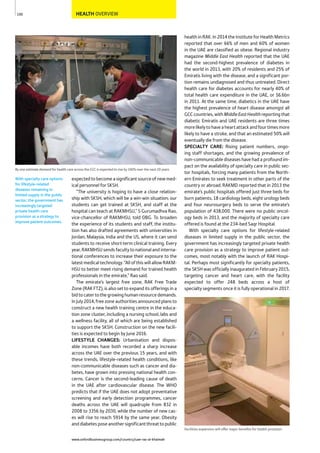www.oxfordbusinessgroup.com/country/uae-ras-al-khaimah
100
With specialty care options
for lifestyle-related
diseases remaining in
limited supply in the public
sector, the government has
increasingly targeted
private health care
provision as a strategy to
improve patient outcomes.
HEALTH OVERVIEW
By one estimate demand for health care across the GCC is expected to rise by 240% over the next 20 years
health in RAK. In 2014 the Institute for Health Metrics
reported that over 66% of men and 60% of women
in the UAE are classified as obese. Regional industry
magazine Middle East Health reported that the UAE
had the second-highest prevalence of diabetes in
the world in 2013, with 20% of residents and 25% of
Emiratis living with the disease, and a significant por-
tion remains undiagnosed and thus untreated. Direct
health care for diabetes accounts for nearly 40% of
total health care expenditure in the UAE, or $6.6bn
in 2011. At the same time, diabetics in the UAE have
the highest prevalence of heart disease amongst all
GCC countries, with MiddleEastHealthreporting that
diabetic Emiratis and UAE residents are three times
morelikelytohaveaheartattackandfourtimesmore
likely to have a stroke, and that an estimated 50% will
eventually die from the disease.
SPECIALTY CARE: Rising patient numbers, ongo-
ing staff shortages, and the growing prevalence of
non-communicable diseases have had a profound im-
pact on the availability of specialty care in public sec-
tor hospitals, forcing many patients from the North-
ern Emirates to seek treatment in other parts of the
country or abroad. RAKMD reported that in 2013 the
emirate’s public hospitals offered just three beds for
burn patients, 18 cardiology beds, eight urology beds
and four neurosurgery beds to serve the emirate’s
population of 438,000. There were no public oncol-
ogy beds in 2013, and the majority of specialty care
offered is found at the 234-bed Saqr Hospital.
With specialty care options for lifestyle-related
diseases in limited supply in the public sector, the
government has increasingly targeted private health
care provision as a strategy to improve patient out-
comes, most notably with the launch of RAK Hospi-
tal. Perhaps most significantly for specialty patients,
the SKSH was officially inaugurated in February 2015,
targeting cancer and heart care, with the facility
expected to offer 248 beds across a host of
specialty segments once it is fully operational in 2017.
expectedtobecomeasignificantsourceofnewmed-
ical personnel for SKSH.
“The university is hoping to have a close relation-
ship with SKSH, which will be a win-win situation; our
students can get trained at SKSH, and staff at the
hospital can teach at RAKMHSU,” S Gurumadhva Rao,
vice-chancellor of RAKMHSU, told OBG. To broaden
the experience of its students and staff, the institu-
tion has also drafted agreements with universities in
Jordan, Malaysia, India and the US, where it can send
students to receive short-term clinical training. Every
year, RAKMHSU sends faculty to national and interna-
tional conferences to increase their exposure to the
latest medical technology. “All of this will allow RAKM-
HSU to better meet rising demand for trained health
professionals in the emirate,” Rao said.
The emirate’s largest free zone, RAK Free Trade
Zone (RAK FTZ), is also set to expand its offerings in a
bidtocatertothegrowinghumanresourcedemands.
In July 2014, free zone authorities announced plans to
construct a new health training centre in the educa-
tion zone cluster, including a nursing school, labs and
a wellness facility, all of which are being established
to support the SKSH. Construction on the new facili-
ties is expected to begin by June 2016.
LIFESTYLE CHANGES: Urbanisation and dispos-
able incomes have both recorded a sharp increase
across the UAE over the previous 15 years, and with
these trends, lifestyle-related health conditions, like
non-communicable diseases such as cancer and dia-
betes, have grown into pressing national health con-
cerns. Cancer is the second-leading cause of death
in the UAE after cardiovascular disease. The WHO
predicts that if the UAE does not adopt preventative
screening and early detection programmes, cancer
deaths across the UAE will quadruple from 832 in
2008 to 3356 by 2030, while the number of new cas-
es will rise to reach 5914 by the same year. Obesity
anddiabetesposeanothersignificantthreattopublic
Facilities expansion will offer major beneﬁts for health provision
 